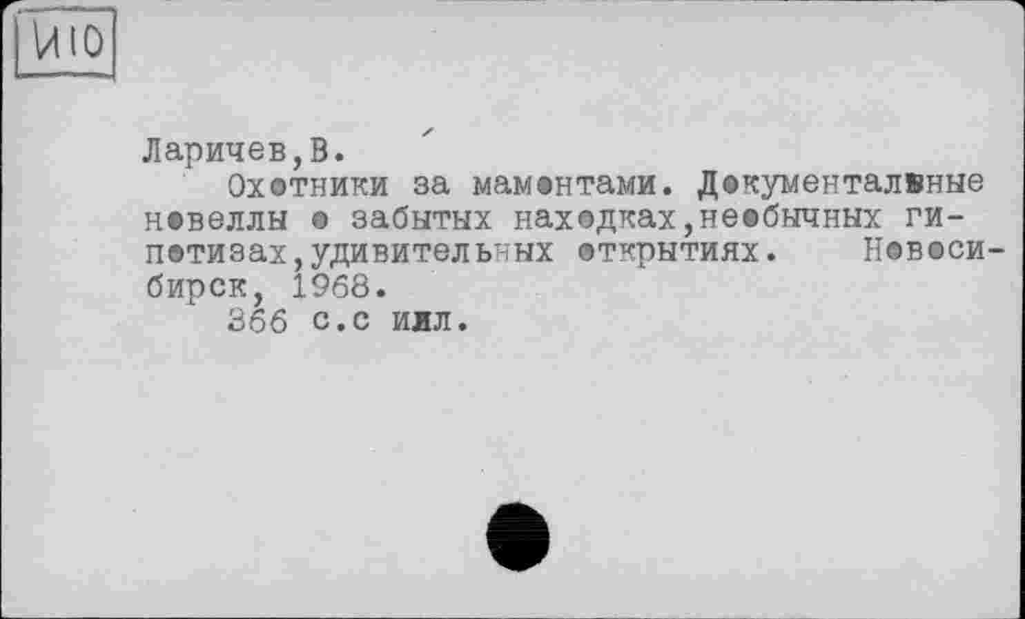 ﻿Ларичев,В.
Охотники за мамонтами. Документалвные новеллы © забытых находках,необычных ги-потизах,удивительных открытиях.	Новоси-
бирск, 1968.
366 с.с иил.